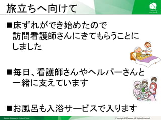 Sakura Shinmachi Urban Clinic Copyright © Platanus All Rights Reserved.
旅立ちへ向けて
床ずれができ始めたので
訪問看護師さんにきてもらうことに
しました
毎日、看護師さんやヘルパーさんと
一緒に支えています
お風呂も入浴サービスで入ります
 