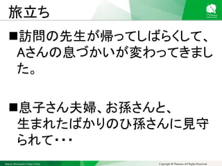 Sakura Shinmachi Urban Clinic Copyright © Platanus All Rights Reserved.
旅立ち
訪問の先生が帰ってしばらくして、
Aさんの息づかいが変わってきまし
た。
息子さん夫婦、お孫さんと、
生まれたばかりのひ孫さんに見守
られて・・・
 