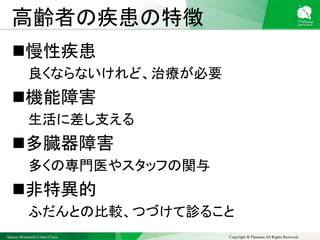 Sakura Shinmachi Urban Clinic Copyright © Platanus All Rights Reserved.
高齢者の疾患の特徴
慢性疾患
良くならないけれど、治療が必要
機能障害
生活に差し支える
多臓器障害
多くの専門医やスタッフの関与
非特異的
ふだんとの比較、つづけて診ること
 