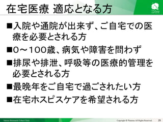 Sakura Shinmachi Urban Clinic Copyright © Platanus All Rights Reserved.
在宅医療 適応となる方
入院や通院が出来ず、ご自宅での医
療を必要とされる方
０～１００歳、病気や障害を問わず
排尿や排泄、呼吸等の医療的管理を
必要とされる方
最晩年をご自宅で過ごされたい方
在宅ホスピスケアを希望される方
29
 