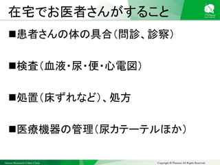 Sakura Shinmachi Urban Clinic Copyright © Platanus All Rights Reserved.
在宅でお医者さんがすること
患者さんの体の具合（問診、診察）
検査（血液・尿・便・心電図）
処置（床ずれなど）、処方
医療機器の管理（尿カテーテルほか）
 