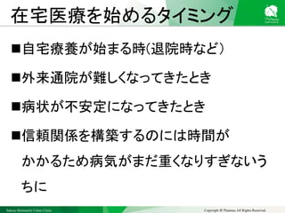 Sakura Shinmachi Urban Clinic Copyright © Platanus All Rights Reserved.
在宅医療を始めるタイミング
自宅療養が始まる時(退院時など）
外来通院が難しくなってきたとき
病状が不安定になってきたとき
信頼関係を構築するのには時間が
かかるため病気がまだ重くなりすぎないう
ちに
 