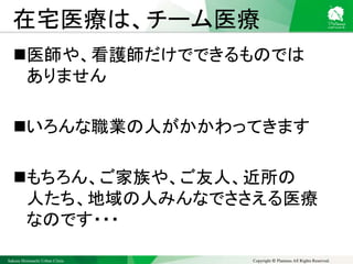 Sakura Shinmachi Urban Clinic Copyright © Platanus All Rights Reserved.
在宅医療は、チーム医療
医師や、看護師だけでできるものでは
ありません
いろんな職業の人がかかわってきます
もちろん、ご家族や、ご友人、近所の
人たち、地域の人みんなでささえる医療
なのです・・・
 