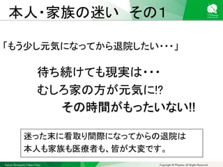 Sakura Shinmachi Urban Clinic Copyright © Platanus All Rights Reserved.
本人・家族の迷い その１
「もう少し元気になってから退院したい・・・」
待ち続けても現実は・・・
むしろ家の方が元気に!?
その時間がもったいない!!
迷った末に看取り間際になってからの退院は
本人も家族も医療者も、皆が大変です。
 