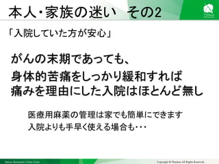 Sakura Shinmachi Urban Clinic Copyright © Platanus All Rights Reserved.
本人・家族の迷い その2
「入院していた方が安心」
がんの末期であっても、
身体的苦痛をしっかり緩和すれば
痛みを理由にした入院はほとんど無し
医療用麻薬の管理は家でも簡単にできます
入院よりも手早く使える場合も・・・
 