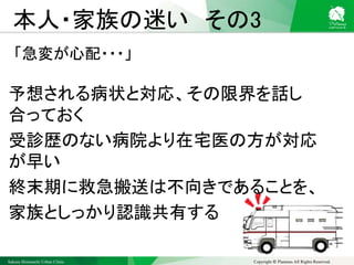 Sakura Shinmachi Urban Clinic Copyright © Platanus All Rights Reserved.
本人・家族の迷い その3
「急変が心配・・・」
予想される病状と対応、その限界を話し
合っておく
受診歴のない病院より在宅医の方が対応
が早い
終末期に救急搬送は不向きであることを、
家族としっかり認識共有する
 