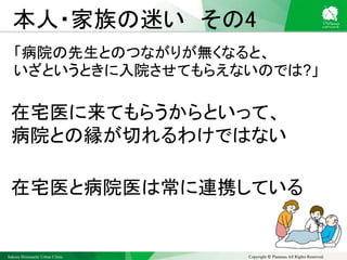 Sakura Shinmachi Urban Clinic Copyright © Platanus All Rights Reserved.
本人・家族の迷い その4
「病院の先生とのつながりが無くなると、
いざというときに入院させてもらえないのでは?」
在宅医に来てもらうからといって、
病院との縁が切れるわけではない
在宅医と病院医は常に連携している
 