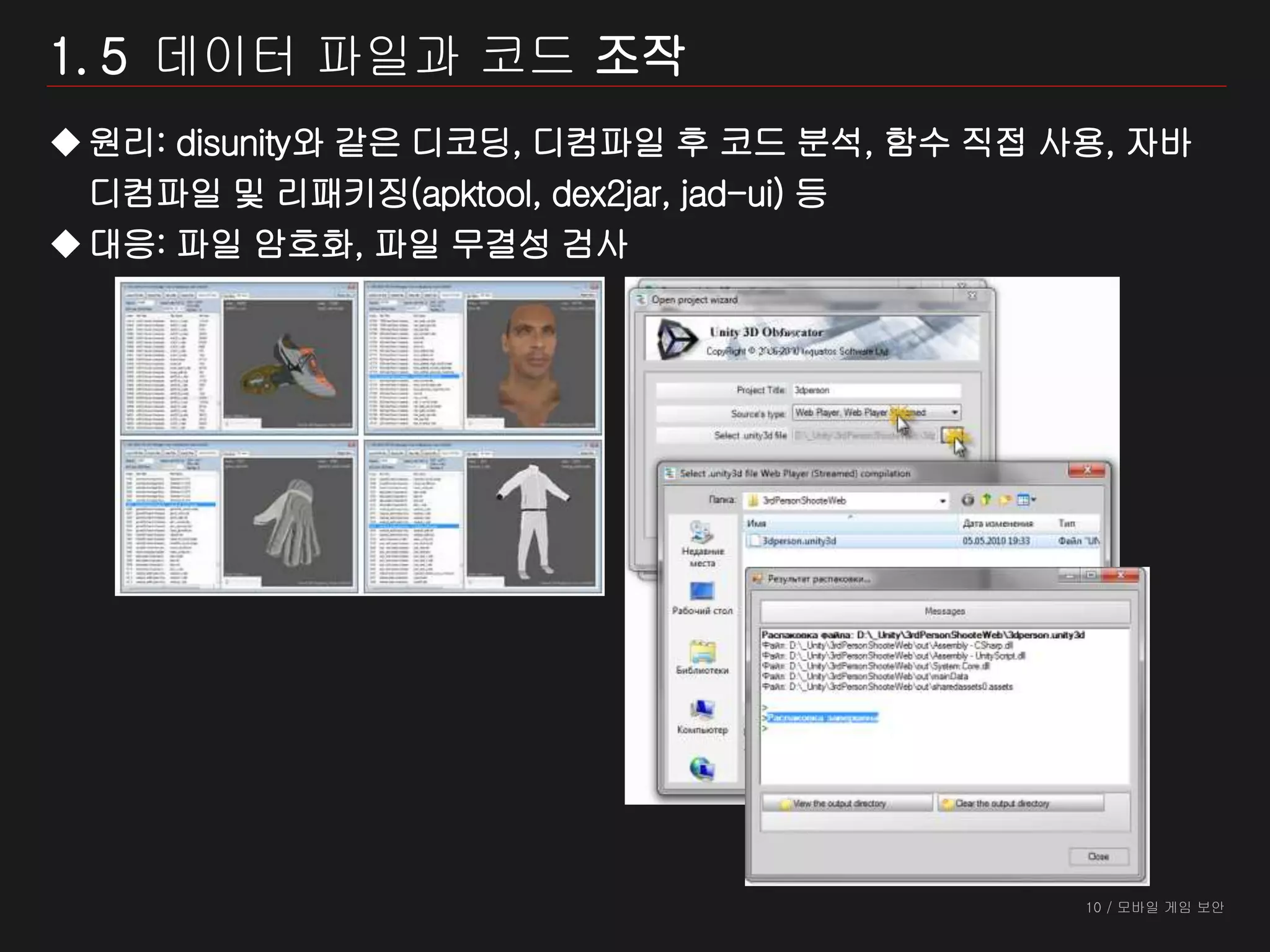 10 / 모바일 게임 보안
1. 5 데이터 파일과 코드 조작
원리: disunity와 같은 디코딩, 디컴파일 후 코드 분석, 함수 직접 사용, 자바
디컴파일 및 리패키징(apktool, dex2jar, jad-ui) 등
대응: 파일 암호화, 파일 무결성 검사
 