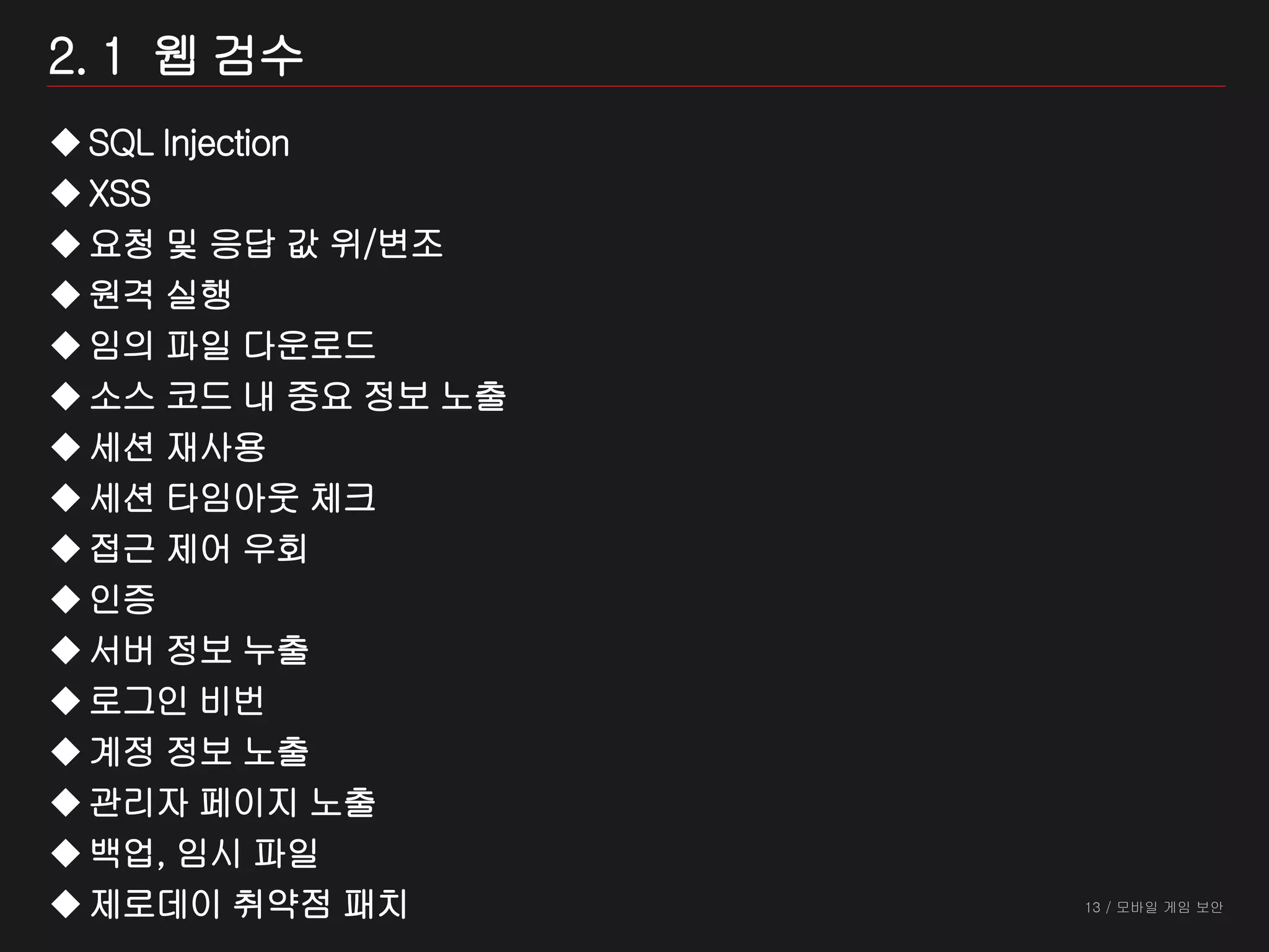 13 / 모바일 게임 보안
2. 1 웹 검수
SQL Injection
XSS
요청 및 응답 값 위/변조
원격 실행
임의 파일 다운로드
소스 코드 내 중요 정보 노출
세션 재사용
세션 타임아웃 체크
접근 제어 우회
인증
서버 정보 누출
로그인 비번
계정 정보 노출
관리자 페이지 노출
백업, 임시 파일
제로데이 취약점 패치
 