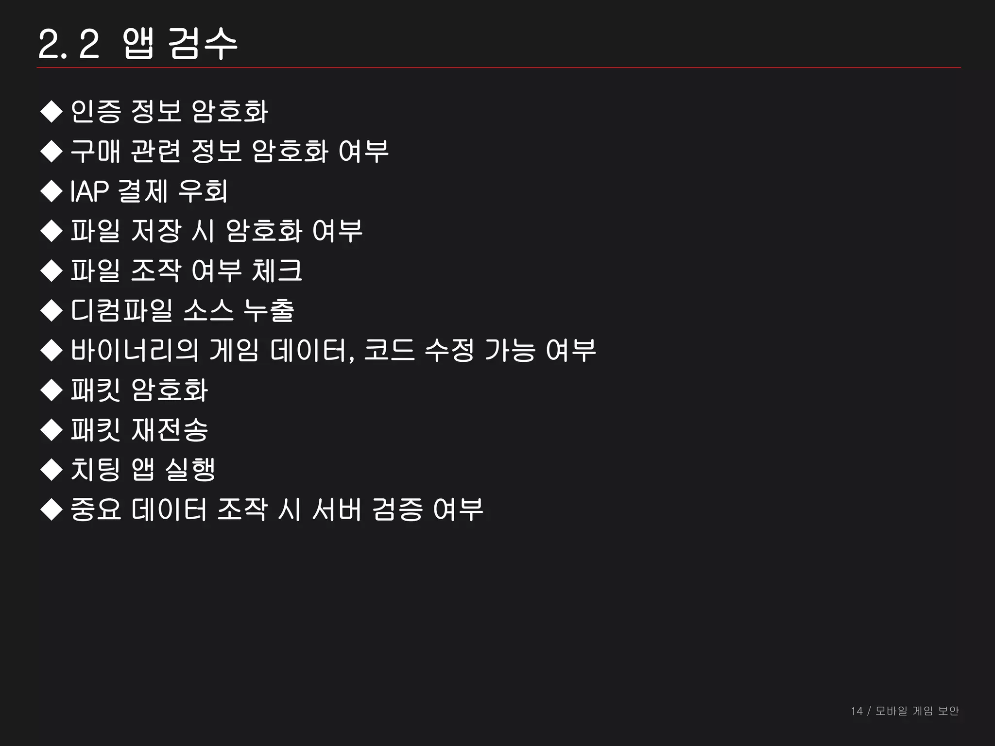 14 / 모바일 게임 보안
2. 2 앱 검수
인증 정보 암호화
구매 관련 정보 암호화 여부
IAP 결제 우회
파일 저장 시 암호화 여부
파일 조작 여부 체크
디컴파일 소스 누출
바이너리의 게임 데이터, 코드 수정 가능 여부
패킷 암호화
패킷 재전송
치팅 앱 실행
중요 데이터 조작 시 서버 검증 여부
 