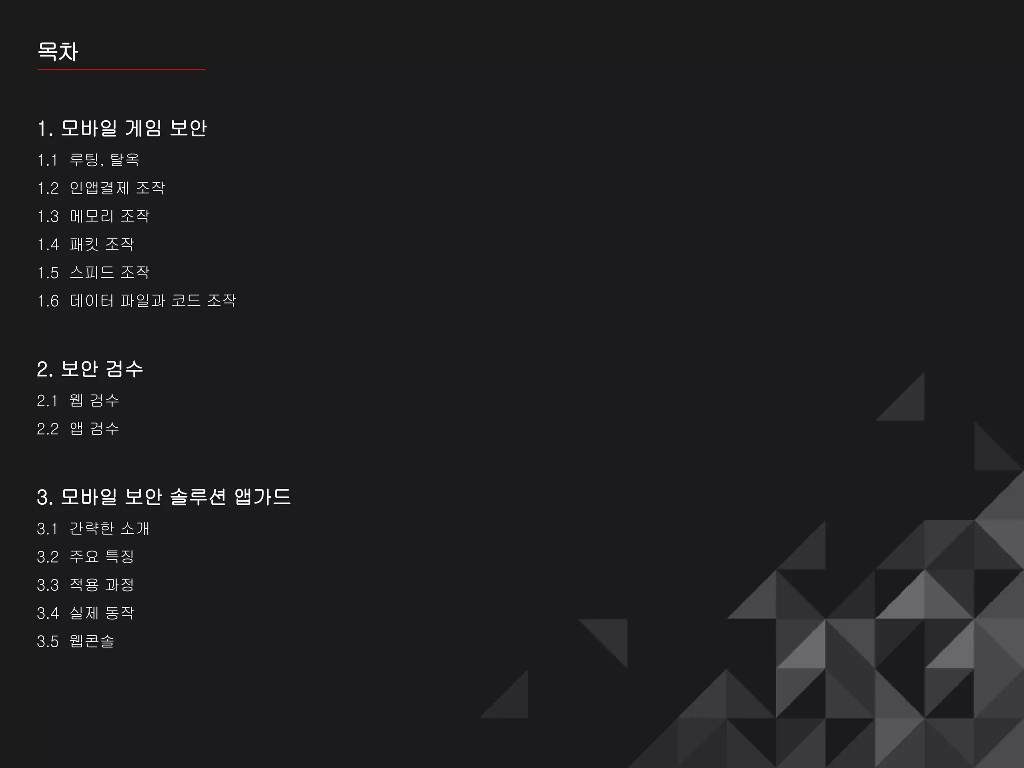 목차
1. 모바일 게임 보안
1.1 루팅, 탈옥
1.2 인앱결제 조작
1.3 메모리 조작
1.4 패킷 조작
1.5 스피드 조작
1.6 데이터 파일과 코드 조작
2. 보안 검수
2.1 웹 검수
2.2 앱 검수
3. 모바일 보안 솔루션 앱가드
3.1 간략한 소개
3.2 주요 특징
3.3 적용 과정
3.4 실제 동작
3.5 웹콘솔
 