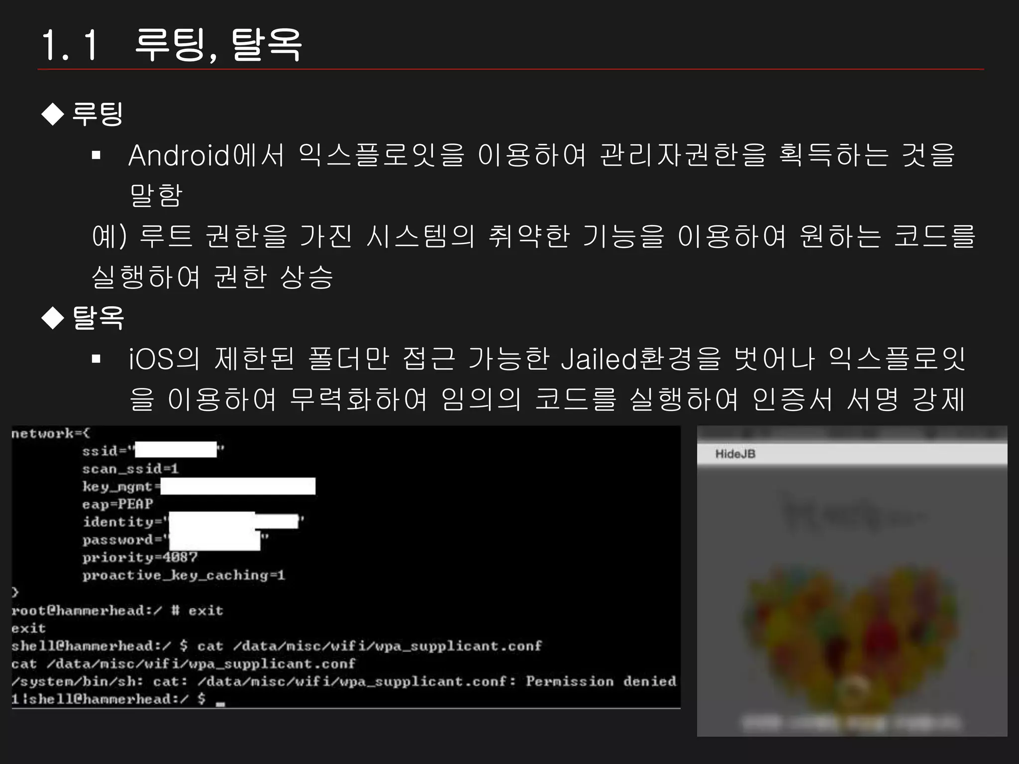 5 / 모바일 게임 보안
1. 1 루팅, 탈옥
루팅
 Android에서 익스플로잇을 이용하여 관리자권한을 획득하는 것을
말함
예) 루트 권한을 가진 시스템의 취약한 기능을 이용하여 원하는 코드를
실행하여 권한 상승
탈옥
 iOS의 제한된 폴더만 접근 가능한 Jailed환경을 벗어나 익스플로잇
을 이용하여 무력화하여 임의의 코드를 실행하여 인증서 서명 강제
시스템을 반영구적으로 비활성화하는 행위
 