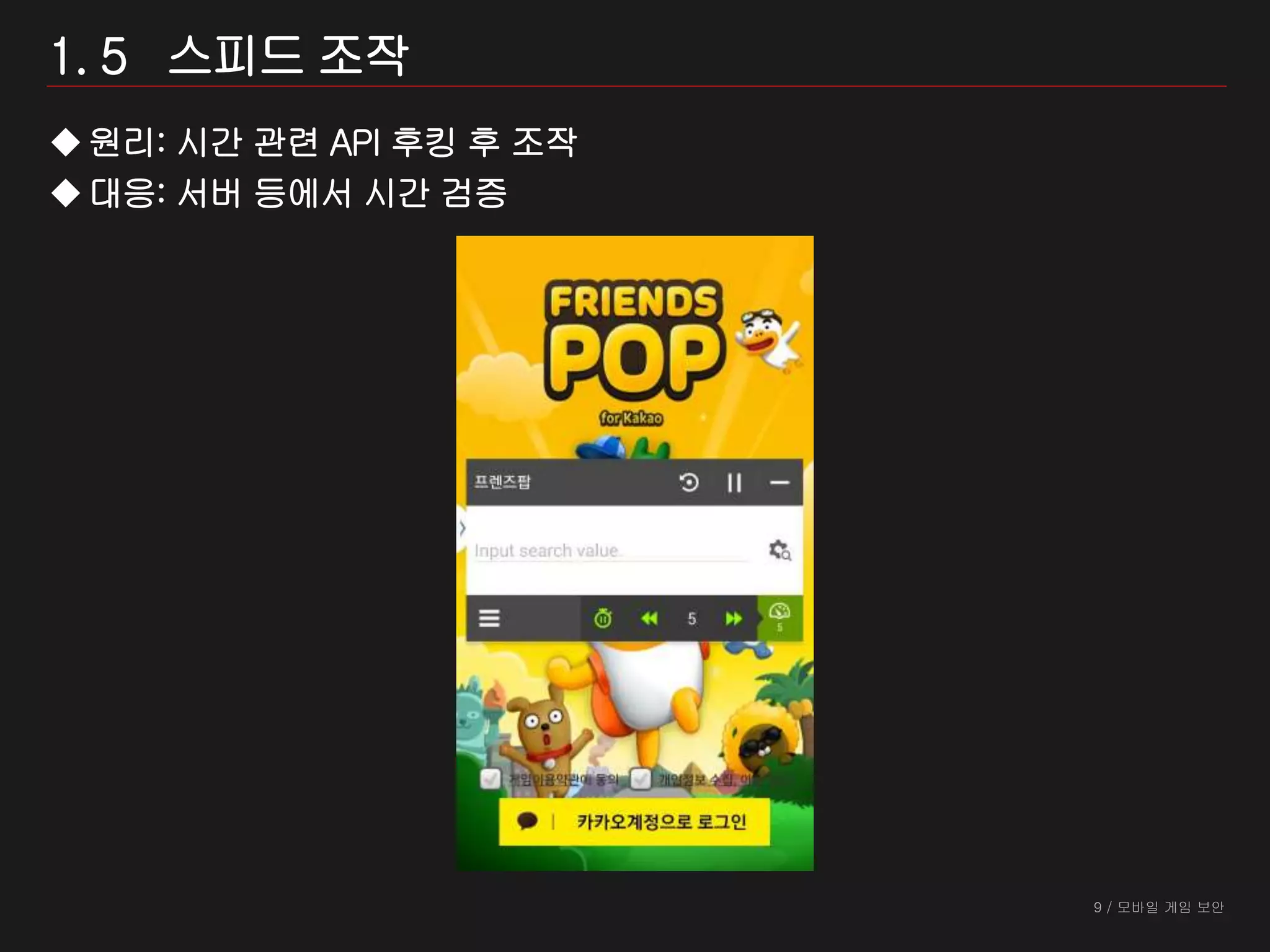 9 / 모바일 게임 보안
1. 5 스피드 조작
원리: 시간 관련 API 후킹 후 조작
대응: 서버 등에서 시간 검증
 