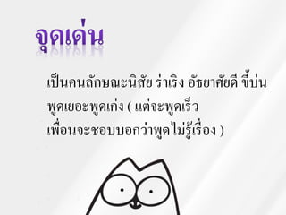 เป็นคนลักษณะนิสัย ร่าเริง อัธยาศัยดี ขี้บ่น
พูดเยอะพูดเก่ง ( แต่จะพูดเร็ว
เพื่อนจะชอบบอกว่าพูดไม่รู้เรื่อง )
 