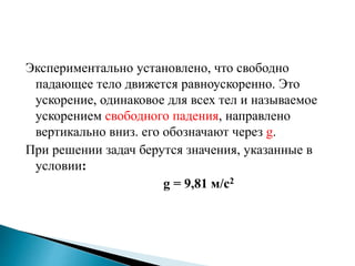 Экспериментально установлено, что свободно
падающее тело движется равноускоренно. Это
ускорение, одинаковое для всех тел и называемое
ускорением свободного падения, направлено
вертикально вниз. его обозначают через g.
При решении задач берутся значения, указанные в
условии:
g = 9,81 м/c2
 