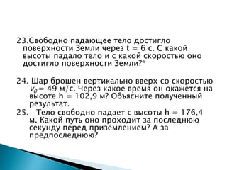 23.Свободно падающее тело достигло
поверхности Земли через t = 6 c. С какой
высоты падало тело и с какой скоростью оно
достигло поверхности Земли?*
24. Шар брошен вертикально вверх со скоростью
v0 = 49 м/c. Через какое время он окажется на
высоте h = 102,9 м? Объясните полученный
результат.
25. Тело свободно падает с высоты h = 176,4
м. Какой путь оно проходит за последнюю
секунду перед приземлением? А за
предпоследнюю?
 