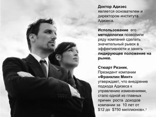 3
Доктор Адизес
является основателем и
директором института
Адизеса.
Использование его
методологии позволили
ряду компаний сделать
значительный рывок в
эффективности и занять
лидирующее положение на
рынке.
Стюарт Резник,
Президент компании
«Франклин Минт»
утверждает, что внедрение
подхода Адизеса к
управлению изменениями,
стало одной из главных
причин роста доходов
компании за 10 лет от
$12 до $750 миллионов».
 