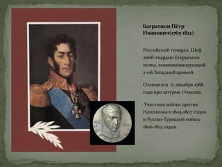 БагратионПётр
Иванович(1765-1812)
Российский генерал. Шеф
лейб-гвардии Егерьского
полка, главнокомандующий
2-ой Западной армией.
Отличился 17 декабря 1788
года при штурме Очакова.
Участник войны против
Наполеона в 1805-1807 годов
и Русско-Турецкой войны
1806-1812 годов.
 