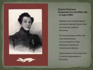 ДуроваНадежда
Андреевна(17 сентября 1783
- 21 марта1866)
Первая в российской армии
женщина-офицер (известная
как кавалер-девица).
Писатель.
В Отечественную войну 1812
года командовала
полуэскадроном. При
Бородино защищала
Семеновские флеши.
Произведена в чин поручика.
Служила ординарцем у
Кутузова.
 