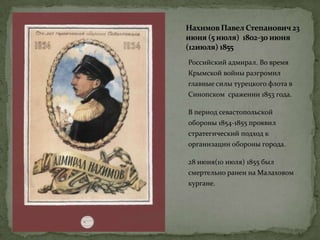 Нахимов Павел Степанович23
июня (5 июля) 1802-30 июня
(12июля) 1855
Российский адмирал. Во время
Крымской войны разгромил
главные силы турецкого флота в
Синопском сражении 1853 года.
В период севастопольской
обороны 1854-1855 проявил
стратегический подход к
организации обороны города.
28 июня(10 июля) 1855 был
смертельно ранен на Малаховом
кургане.
 