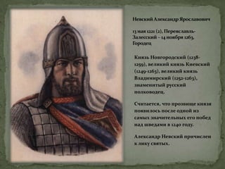 Невский Александр Ярославович
13 мая 1221 (2), Переяславль-
Залесский – 14 ноября 1263,
Городец
Князь Новгородский (1238-
1259), великий князь Киевский
(1249-1263), великий князь
Владимирский (1252-1263),
знаменитый русский
полководец.
Считается, что прозвище князя
появилось после одной из
самых значительных его побед
над шведами в 1240 году.
Александр Невский причислен
к лику святых.
 