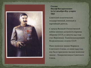 Сталин
Иосиф Виссарионович
(9 (21)декабря 1879 -5 марта
1953)
Советский политический,
государственный, военный и
партийный деятель.
С начала Великой Отечественной
войны занимал должность наркома
обороны СССР, а с августа 1941 года
стал Верховным Главнокомандующим
Вооруженными силами СССР.
Имел воинское звание Маршала
Советского Союза, а в июне 1945 года
ему было присвоено высшее воинское
звание – Генералиссимуса Советского
Союза.
 