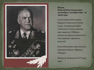 Жуков
Георгий Константинович
(19 ноября (1декабря) 1896 – 18
июня 1974)
Советский военачальник.
Маршал Советского Союза
(1943), четырежды Герой
Советского Союза, кавалер
двух орденов «Победа»,
множества других советских и
иностранных орденов и
медалей.
В послевоенные годы получил
народное звание «Маршал
Победы».
Министр обороны СССР (1955-
1957).
 