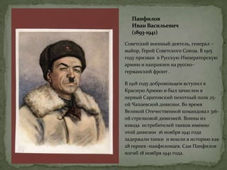 Панфилов
Иван Васильевич
(1893-1941)
Советский военный деятель, генерал –
майор, Герой Советского Союза. В 1915
году призван в Русскую Императорскую
армию и направлен на русско–
германский фронт .
В 1918 году добровольцем вступил в
Красную Армию и был зачислен в
первый Саратовский пехотный полк 25-
ой Чапаевской дивизии. Во время
Великой Отечественной командовал 316-
ой стрелковой дивизией. Воины из
взвода истребителей танков именно
этой дивизии 16 ноября 1941 года
задержали танки и вошли в историю как
28 героев -панфиловцев. Сам Панфилов
погиб 18 ноября 1941 года.
 