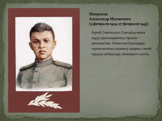 Матросов
АлександрМатвеевич
(5февраля 1924-27февраля 1943)
Герой Советского Союза(19 июля
1943),красноармеец,стрелок –
автоматчик. Известен благодаря
героическому подвигу-закрыл своей
грудью амбразуру немецкого дзота.
 