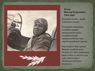 Рахов
ВикторГеоргиевич
(1914-1939)
Военный летчик , Герой
Советского Союза.
Помощник командира
истребительного
авиационного полка
истребительной
авиационной бригады
первой армейской группы.
Участвовал в боях против
Японии в районе реки
Халхин-Гол. Был смертельно
ранен в бою 27 августа 1939
года, умер от ран в
Читинском военном
госпитале.
 