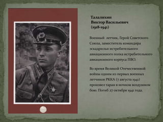 Талалихин
ВикторВасильевич
(1918-1941)
Военный летчик, Герой Советского
Союза, заместитель командира
эскадрильи истребительного
авиационного полка истребительного
авиационного корпуса ПВО.
Во время Великой Отечественной
войны одним из первых военных
летчиков РККА (7 августа 1941)
произвел таран в ночном воздушном
бою. Погиб 27 октября 1941 года.
 