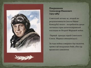 Покрышкин
АлександрИванович
(1913-1985)
Советский летчик–ас, второй по
результативности (после Ивана
Кожедуба) пилот – истребитель среди
летчиков стран антигитлеровской
коалиции во Второй Мировой войне.
Первый трижды герой Советского
Союза. Маршал авиации(1972).
За годы войны совершил 650 вылетов,
провел 156 воздушных боёв, сбил 59
вражеских самолетов.
 