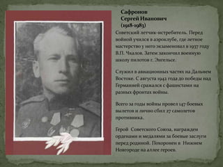 Сафронов
СергейИванович
(1918-1983)
Советский летчик-истребитель. Перед
войной учился в аэроклубе, где летное
мастерство у него экзаменовал в 1937 году
В.П. Чкалов. Затем закончил военную
школу пилотов г. Энгельсе.
Служил в авиационных частях на Дальнем
Востоке. С августа 1942 года до победы над
Германией сражался с фашистами на
разных фронтах войны.
Всего за годы войны провел 147 боевых
вылетов и лично сбил 27 самолетов
противника.
Герой Советского Союза, награжден
орденами и медалями за боевые заслуги
перед родиной. Похоронен в Нижнем
Новгороде на аллее героев.
 
