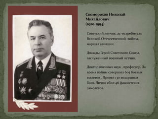 Скоморохов Николай
Михайлович
(1920-1994)
Советский летчик, ас-истребитель
Великой Отечественной войны,
маршал авиации.
Дважды Герой Советского Союза,
заслуженный военный летчик.
Доктор военных наук , профессор. За
время войны совершил 605 боевых
вылетов . Провел 130 воздушных
боев. Лично сбил 46 фашистских
самолетов.
 