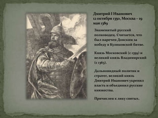 ДмитрийI Иванович
12октября 1350, Москва – 19
мая 1389
Знаменитый русский
полководец. Считается, что
был наречен Донским за
победу в Куликовской битве.
Князь Московский (с 1359) и
великий князь Владимирский
(с 1363).
Дальновидный политик и
стратег, великий князь
Дмитрий Иванович укрепил
власть и объединил русские
княжества.
Причислен к лику святых.
 