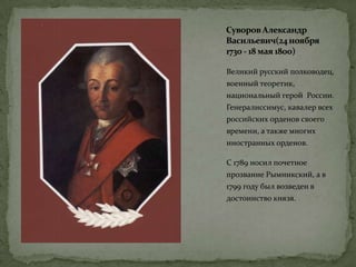 Суворов Александр
Васильевич(24ноября
1730 - 18 мая 1800)
Великий русский полководец,
военный теоретик,
национальный герой России.
Генералиссимус, кавалер всех
российских орденов своего
времени, а также многих
иностранных орденов.
С 1789 носил почетное
прозвание Рымникский, а в
1799 году был возведен в
достоинство князя.
 