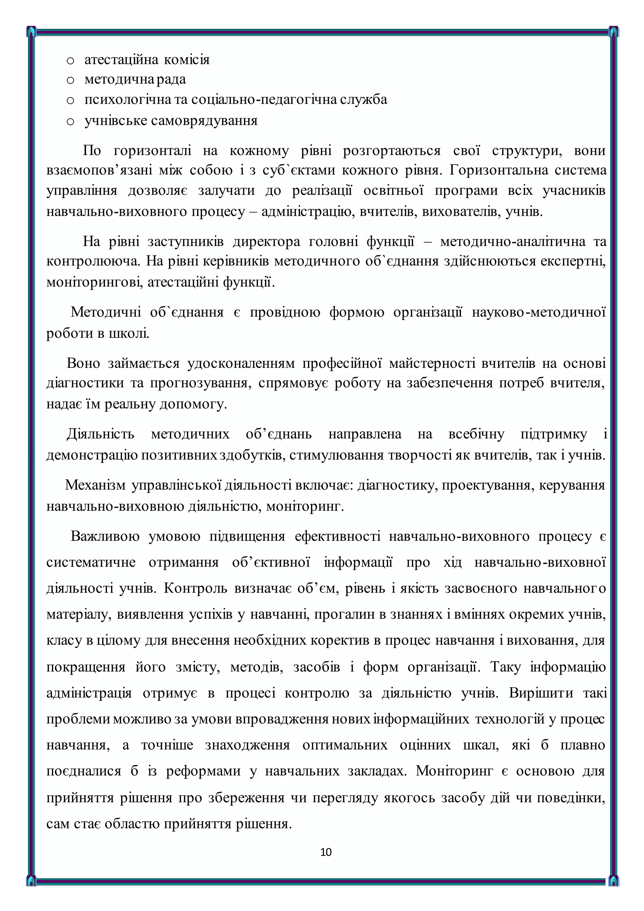 10
o атестаційна комісія
o методичнарада
o психологічна та соціально-педагогічна служба
o учнівське самоврядування
По горизонталі на кожному рівні розгортаються свої структури, вони
взаємопов’язані між собою і з суб`єктами кожного рівня. Горизонтальна система
управління дозволяє залучати до реалізації освітньої програми всіх учасників
навчально-виховного процесу – адміністрацію, вчителів, вихователів, учнів.
На рівні заступників директора головні функції – методично-аналітична та
контролююча. На рівні керівників методичного об`єднання здійснюються експертні,
моніторингові, атестаційні функції.
Методичні об`єднання є провідною формою організації науково-методичної
роботи в школі.
Воно займається удосконаленням професійної майстерності вчителів на основі
діагностики та прогнозування, спрямовує роботу на забезпечення потреб вчителя,
надає їм реальну допомогу.
Діяльність методичних об’єднань направлена на всебічну підтримку і
демонстрацію позитивнихздобутків, стимулювання творчості як вчителів, так і учнів.
Механізм управлінської діяльності включає: діагностику, проектування, керування
навчально-виховною діяльністю, моніторинг.
Важливою умовою підвищення ефективності навчально-виховного процесу є
систематичне отримання об’єктивної інформації про хід навчально-виховної
діяльності учнів. Контроль визначає об’єм, рівень і якість засвоєного навчального
матеріалу, виявлення успіхів у навчанні, прогалин в знаннях і вміннях окремих учнів,
класу в цілому для внесення необхідних коректив в процес навчання і виховання, для
покращення його змісту, методів, засобів і форм організації. Таку інформацію
адміністрація отримує в процесі контролю за діяльністю учнів. Вирішити такі
проблемиможливо за умови впровадження новихінформаційних технологій у процес
навчання, а точніше знаходження оптимальних оцінних шкал, які б плавно
поєдналися б із реформами у навчальних закладах. Моніторинг є основою для
прийняття рішення про збереження чи перегляду якогось засобу дій чи поведінки,
сам стає областю прийняття рішення.
 
