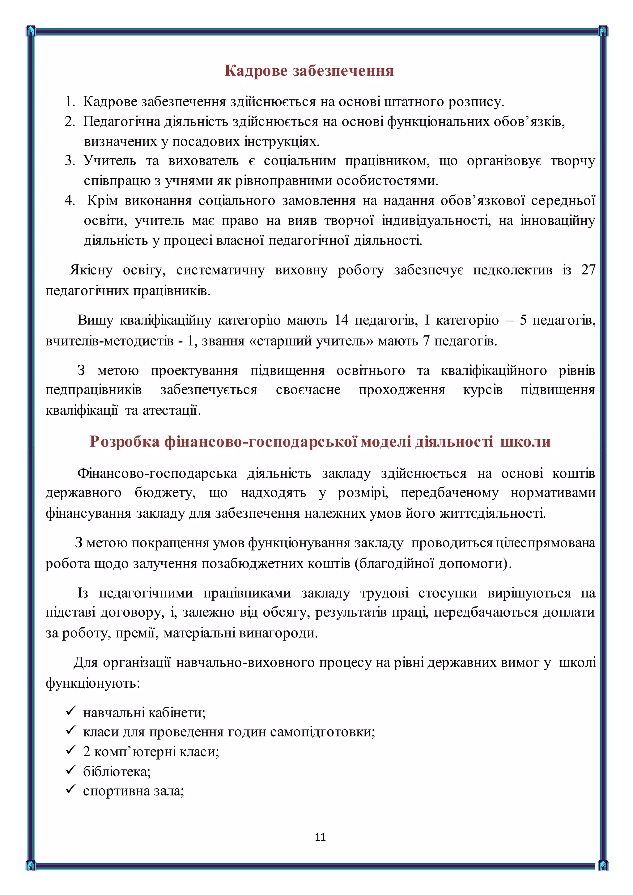11
Кадрове забезпечення
1. Кадрове забезпечення здійснюється на основі штатного розпису.
2. Педагогічна діяльність здійснюється на основі функціональних обов’язків,
визначених у посадових інструкціях.
3. Учитель та вихователь є соціальним працівником, що організовує творчу
співпрацю з учнями як рівноправними особистостями.
4. Крім виконання соціального замовлення на надання обов’язкової середньої
освіти, учитель має право на вияв творчої індивідуальності, на інноваційну
діяльність у процесі власної педагогічної діяльності.
Якісну освіту, систематичну виховну роботу забезпечує педколектив із 27
педагогічних працівників.
Вищу кваліфікаційну категорію мають 14 педагогів, І категорію – 5 педагогів,
вчителів-методистів - 1, звання «старший учитель» мають 7 педагогів.
З метою проектування підвищення освітнього та кваліфікаційного рівнів
педпрацівників забезпечується своєчасне проходження курсів підвищення
кваліфікації та атестації.
Розробка фінансово-господарської моделі діяльності школи
Фінансово-господарська діяльність закладу здійснюється на основі коштів
державного бюджету, що надходять у розмірі, передбаченому нормативами
фінансування закладу для забезпечення належних умов його життєдіяльності.
З метою покращення умов функціонування закладу проводиться цілеспрямована
робота щодо залучення позабюджетних коштів (благодійної допомоги).
Із педагогічними працівниками закладу трудові стосунки вирішуються на
підставі договору, і, залежно від обсягу, результатів праці, передбачаються доплати
за роботу, премії, матеріальні винагороди.
Для організації навчально-виховного процесу на рівні державних вимог у школі
функціонують:
 навчальні кабінети;
 класи для проведення годин самопідготовки;
 2 комп’ютерні класи;
 бібліотека;
 спортивна зала;
 