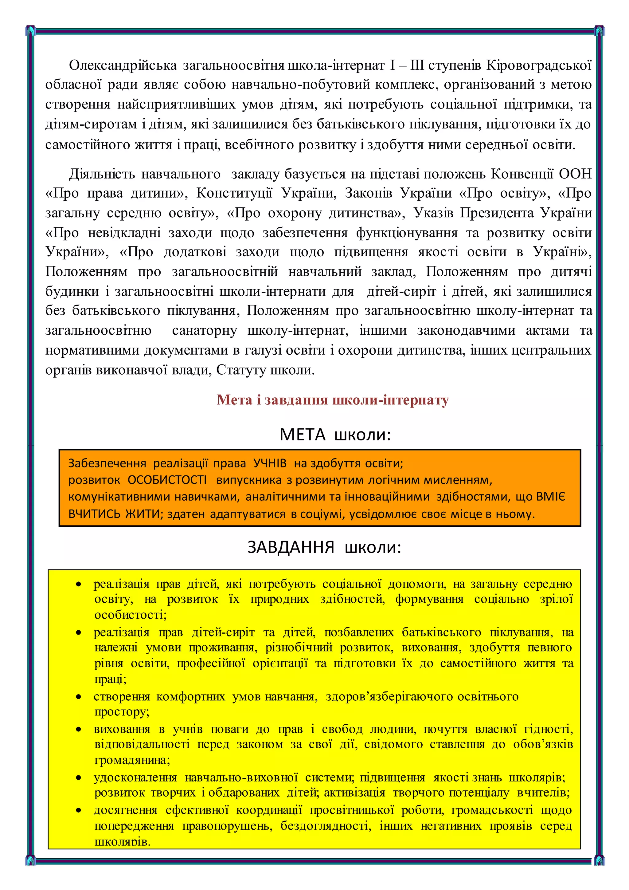 3
Олександрійська загальноосвітня школа-інтернат І – ІІІ ступенів Кіровоградської
обласної ради являє собою навчально-побутовий комплекс, організований з метою
створення найсприятливіших умов дітям, які потребують соціальної підтримки, та
дітям-сиротам і дітям, які залишилися без батьківського піклування, підготовки їх до
самостійного життя і праці, всебічного розвитку і здобуття ними середньої освіти.
Діяльність навчального закладу базується на підставі положень Конвенції ООН
«Про права дитини», Конституції України, Законів України «Про освіту», «Про
загальну середню освіту», «Про охорону дитинства», Указів Президента України
«Про невідкладні заходи щодо забезпечення функціонування та розвитку освіти
України», «Про додаткові заходи щодо підвищення якості освіти в Україні»,
Положенням про загальноосвітній навчальний заклад, Положенням про дитячі
будинки і загальноосвітні школи-інтернати для дітей-сиріт і дітей, які залишилися
без батьківського піклування, Положенням про загальноосвітню школу-інтернат та
загальноосвітню санаторну школу-інтернат, іншими законодавчими актами та
нормативними документами в галузі освіти і охорони дитинства, інших центральних
органів виконавчої влади, Статуту школи.
Мета і завдання школи-інтернату
МЕТА школи:
ЗАВДАННЯ школи:
Забезпечення реалізації права УЧНІВ на здобуття освіти;
розвиток ОСОБИСТОСТІ випускника з розвинутим логічним мисленням,
комунікативними навичками, аналітичними та інноваційними здібностями, що ВМІЄ
ВЧИТИСЬ ЖИТИ; здатен адаптуватися в соціумі, усвідомлює своє місце в ньому.
 реалізація прав дітей, які потребують соціальної допомоги, на загальну середню
освіту, на розвиток їх природних здібностей, формування соціально зрілої
особистості;
 реалізація прав дітей-сиріт та дітей, позбавлених батьківського піклування, на
належні умови проживання, різнобічний розвиток, виховання, здобуття певного
рівня освіти, професійної орієнтації та підготовки їх до самостійного життя та
праці;
 створення комфортних умов навчання, здоров’язберігаючого освітнього
простору;
 виховання в учнів поваги до прав і свобод людини, почуття власної гідності,
відповідальності перед законом за свої дії, свідомого ставлення до обов’язків
громадянина;
 удосконалення навчально-виховної системи; підвищення якості знань школярів;
розвиток творчих і обдарованих дітей; активізація творчого потенціалу вчителів;
 досягнення ефективної координації просвітницької роботи, громадськості щодо
попередження правопорушень, бездоглядності, інших негативних проявів серед
школярів.
 
