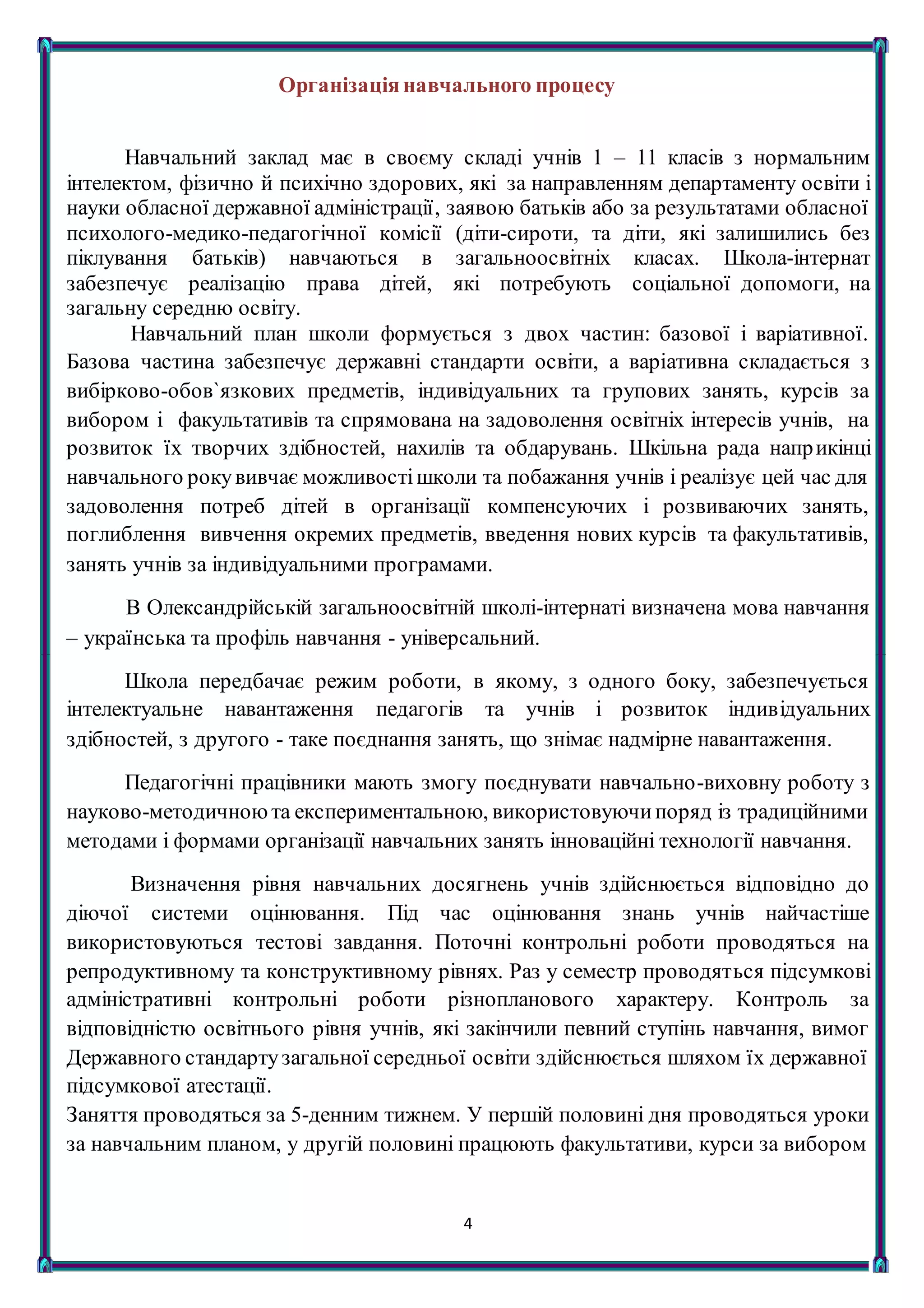 4
Організаціянавчального процесу
Навчальний заклад має в своєму складі учнів 1 – 11 класів з нормальним
інтелектом, фізично й психічно здорових, які за направленням департаменту освіти і
науки обласної державної адміністрації, заявою батьків або за результатами обласної
психолого-медико-педагогічної комісії (діти-сироти, та діти, які залишились без
піклування батьків) навчаються в загальноосвітніх класах. Школа-інтернат
забезпечує реалізацію права дітей, які потребують соціальної допомоги, на
загальну середню освіту.
Навчальний план школи формується з двох частин: базової і варіативної.
Базова частина забезпечує державні стандарти освіти, а варіативна складається з
вибірково-обов`язкових предметів, індивідуальних та групових занять, курсів за
вибором і факультативів та спрямована на задоволення освітніх інтересів учнів, на
розвиток їх творчих здібностей, нахилів та обдарувань. Шкільна рада наприкінці
навчального рокувивчає можливостішколи та побажання учнів і реалізує цей час для
задоволення потреб дітей в організації компенсуючих і розвиваючих занять,
поглиблення вивчення окремих предметів, введення нових курсів та факультативів,
занять учнів за індивідуальними програмами.
В Олександрійській загальноосвітній школі-інтернаті визначена мова навчання
– українська та профіль навчання - універсальний.
Школа передбачає режим роботи, в якому, з одного боку, забезпечується
інтелектуальне навантаження педагогів та учнів і розвиток індивідуальних
здібностей, з другого - таке поєднання занять, що знімає надмірне навантаження.
Педагогічні працівники мають змогу поєднувати навчально-виховну роботу з
науково-методичноюта експериментальною, використовуючипоряд із традиційними
методами і формами організації навчальних занять інноваційні технології навчання.
Визначення рівня навчальних досягнень учнів здійснюється відповідно до
діючої системи оцінювання. Під час оцінювання знань учнів найчастіше
використовуються тестові завдання. Поточні контрольні роботи проводяться на
репродуктивному та конструктивному рівнях. Раз у семестр проводяться підсумкові
адміністративні контрольні роботи різнопланового характеру. Контроль за
відповідністю освітнього рівня учнів, які закінчили певний ступінь навчання, вимог
Державного стандартузагальної середньої освіти здійснюється шляхом їх державної
підсумкової атестації.
Заняття проводяться за 5-денним тижнем. У першій половині дня проводяться уроки
за навчальним планом, у другій половині працюють факультативи, курси за вибором
 