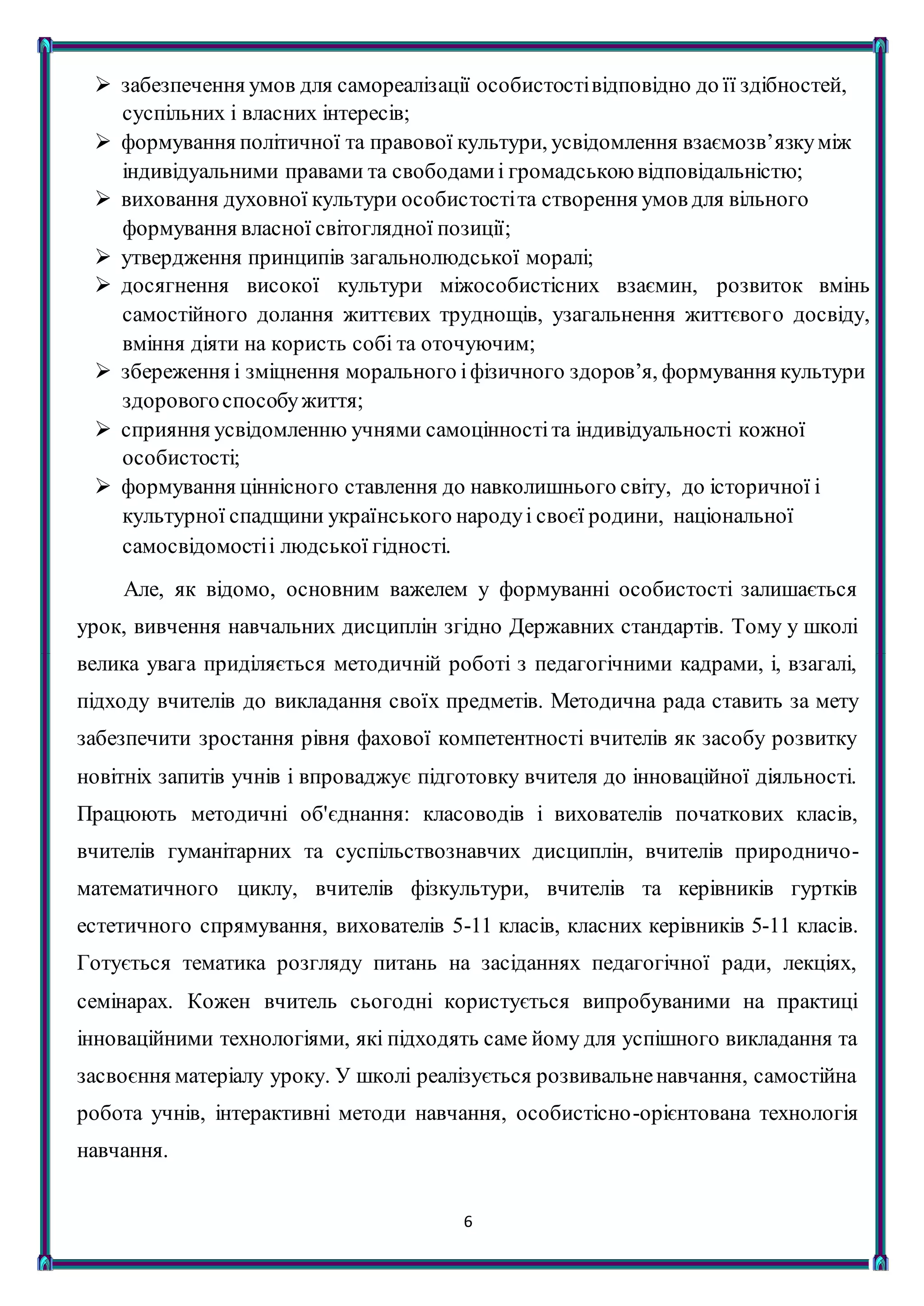 6
 забезпечення умов для самореалізації особистостівідповідно до її здібностей,
суспільних і власних інтересів;
 формування політичної та правової культури, усвідомлення взаємозв’язкуміж
індивідуальними правами та свободамиі громадськоювідповідальністю;
 виховання духовної культури особистостіта створення умов для вільного
формування власної світоглядної позиції;
 утвердження принципів загальнолюдської моралі;
 досягнення високої культури міжособистісних взаємин, розвиток вмінь
самостійного долання життєвих труднощів, узагальнення життєвого досвіду,
вміння діяти на користь собі та оточуючим;
 збереження і зміцнення морального іфізичного здоров’я, формування культури
здоровогоспособужиття;
 сприяння усвідомленню учнями самоцінностіта індивідуальності кожної
особистості;
 формування ціннісного ставлення до навколишнього світу, до історичної і
культурної спадщини українського народуі своєї родини, національної
самосвідомостіі людської гідності.
Але, як відомо, основним важелем у формуванні особистості залишається
урок, вивчення навчальних дисциплін згідно Державних стандартів. Тому у школі
велика увага приділяється методичній роботі з педагогічними кадрами, і, взагалі,
підходу вчителів до викладання своїх предметів. Методична рада ставить за мету
забезпечити зростання рівня фахової компетентності вчителів як засобу розвитку
новітніх запитів учнів і впроваджує підготовку вчителя до інноваційної діяльності.
Працюють методичні об'єднання: класоводів і вихователів початкових класів,
вчителів гуманітарних та суспільствознавчих дисциплін, вчителів природничо-
математичного циклу, вчителів фізкультури, вчителів та керівників гуртків
естетичного спрямування, вихователів 5-11 класів, класних керівників 5-11 класів.
Готується тематика розгляду питань на засіданнях педагогічної ради, лекціях,
семінарах. Кожен вчитель сьогодні користується випробуваними на практиці
інноваційними технологіями, які підходять саме йому для успішного викладання та
засвоєння матеріалу уроку. У школі реалізується розвивальненавчання, самостійна
робота учнів, інтерактивні методи навчання, особистісно-орієнтована технологія
навчання.
 
