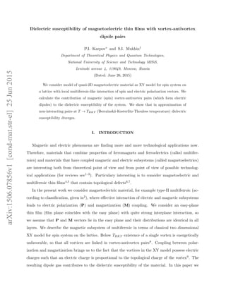 Dielectric susceptibility of magnetoelectric thin ﬁlms with vortex-antivortex
dipole pairs
P.I. Karpov∗ and S.I. Mukhin†
Department of Theoretical Physics and Quantum Technologies,
National University of Science and Technology MISiS,
Leninski avenue 4, 119049, Moscow, Russia
(Dated: June 26, 2015)
We consider model of quasi-2D magnetoelectric material as XY model for spin system on
a lattice with local multiferroic-like interaction of spin and electric polarization vectors. We
calculate the contribution of magnetic (spin) vortex-antivortex pairs (which form electric
dipoles) to the dielectric susceptibility of the system. We show that in approximation of
non-interacting pairs at T → TBKT (Berezinskii-Kosterlitz-Thouless temperature) dielectric
susceptibility diverges.
I. INTRODUCTION
Magnetic and electric phenomena are ﬁnding more and more technological applications now.
Therefore, materials that combine properties of ferromagnets and ferroelectrics (called multifer-
roics) and materials that have coupled magnetic and electric subsystems (called magnetoelectrics)
are interesting both from theoretical point of view and from point of view of possible technolog-
ical applications (for reviews see1–3). Particulary interesting is to consider magnetoelectric and
multiferroic thin ﬁlms4,5 that contain topological defects6,7.
In the present work we consider magnetoelectric material, for example type-II multiferroic (ac-
cording to classiﬁcation, given in2), where eﬀective interaction of electric and magnetic subsystems
leads to electric polarization (P) and magnetization (M) coupling. We consider an easy-plane
thin ﬁlm (ﬁlm plane coincides with the easy plane) with quite strong interplane interaction, so
we assume that P and M vectors lie in the easy plane and their distributions are identical in all
layers. We describe the magnetic subsystem of multiferroic in terms of classical two dimensional
XY model for spin system on the lattice. Below TBKT existence of a single vortex is energetically
unfavorable, so that all vortices are linked in vortex-antivortex pairs8. Coupling between polar-
ization and magnetization brings us to the fact that the vortices in the XY model possess electric
charges such that an electric charge is proportional to the topological charge of the vortex9. The
resulting dipole gas contributes to the dielectric susceptibility of the material. In this paper we
arXiv:1506.07856v1[cond-mat.str-el]25Jun2015
 