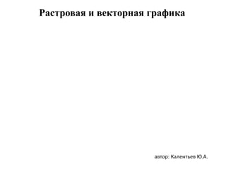 Растровая и векторная графика
автор: Калентьев Ю.А.
 