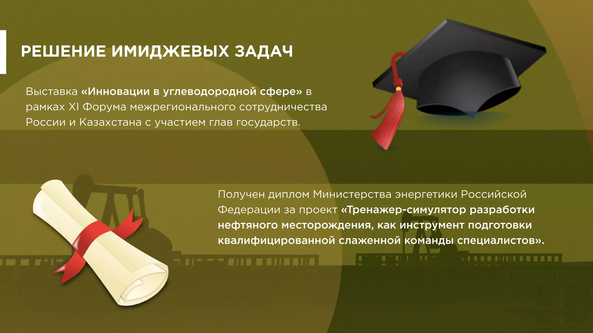 РЕШЕНИЕ ИМИДЖЕВЫХ ЗАДАЧ
Выставка «Инновации в углеводородной сфере» в
рамках XI Форума межрегионального сотрудничества
России и Казахстана с участием глав государств.
Получен диплом Министерства энергетики Российской
Федерации за проект «Тренажер-симулятор разработки
нефтяного месторождения, как инструмент подготовки
квалифицированной слаженной команды специалистов».
 