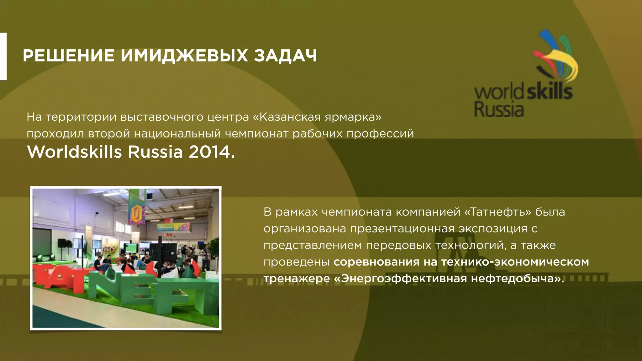 На территории выставочного центра «Казанская ярмарка»
проходил второй национальный чемпионат рабочих профессий
Worldskills Russia 2014.
РЕШЕНИЕ ИМИДЖЕВЫХ ЗАДАЧ
В рамках чемпионата компанией «Татнефть» была
организована презентационная экспозиция с
представлением передовых технологий, а также
проведены соревнования на технико-экономическом
тренажере «Энергоэффективная нефтедобыча».
 