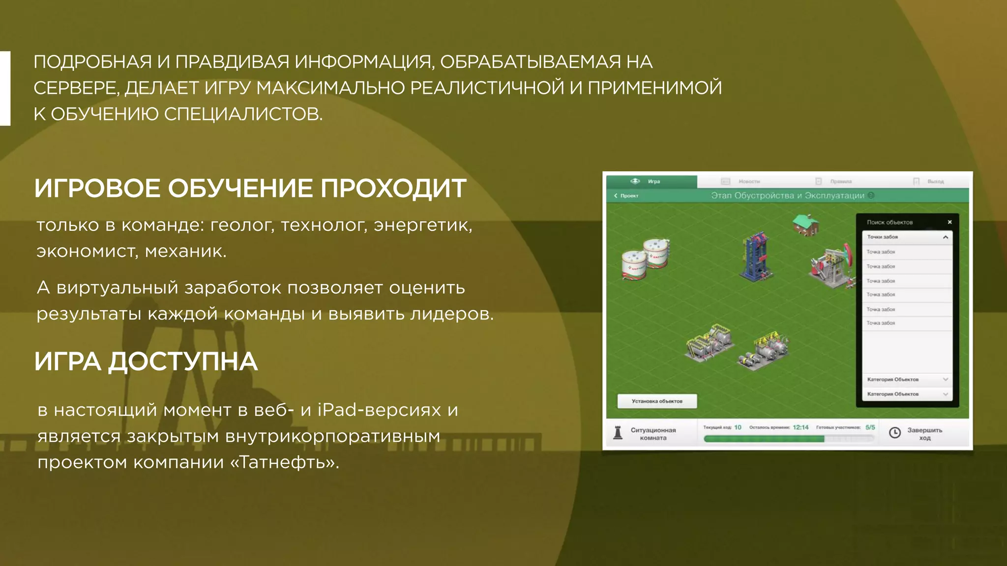 ПОДРОБНАЯ И ПРАВДИВАЯ ИНФОРМАЦИЯ, ОБРАБАТЫВАЕМАЯ НА
СЕРВЕРЕ, ДЕЛАЕТ ИГРУ МАКСИМАЛЬНО РЕАЛИСТИЧНОЙ И ПРИМЕНИМОЙ
К ОБУЧЕНИЮ СПЕЦИАЛИСТОВ.
ИГРОВОЕ ОБУЧЕНИЕ ПРОХОДИТ
только в команде: геолог, технолог, энергетик,
экономист, механик.
А виртуальный заработок позволяет оценить
результаты каждой команды и выявить лидеров.
в настоящий момент в веб- и iPad-версиях и
является закрытым внутрикорпоративным
проектом компании «Татнефть».
ИГРА ДОСТУПНА
 