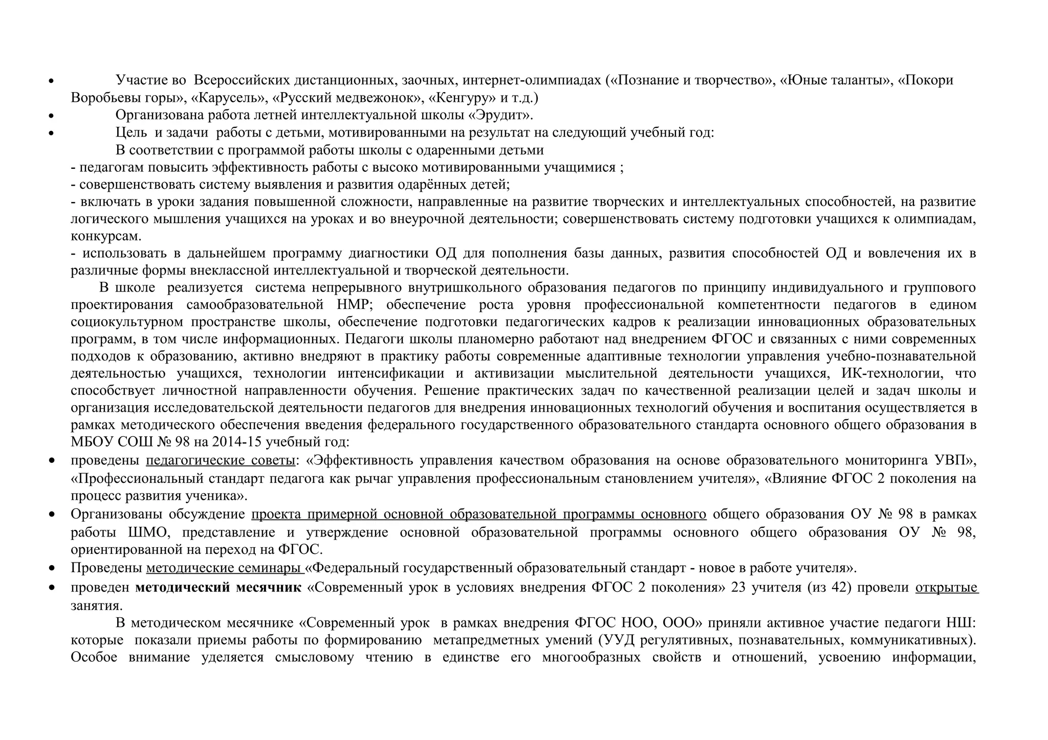 • Участие во Всероссийских дистанционных, заочных, интернет-олимпиадах («Познание и творчество», «Юные таланты», «Покори
Воробьевы горы», «Карусель», «Русский медвежонок», «Кенгуру» и т.д.)
• Организована работа летней интеллектуальной школы «Эрудит».
• Цель и задачи работы с детьми, мотивированными на результат на следующий учебный год:
В соответствии с программой работы школы с одаренными детьми
- педагогам повысить эффективность работы с высоко мотивированными учащимися ;
- совершенствовать систему выявления и развития одарённых детей;
- включать в уроки задания повышенной сложности, направленные на развитие творческих и интеллектуальных способностей, на развитие
логического мышления учащихся на уроках и во внеурочной деятельности; совершенствовать систему подготовки учащихся к олимпиадам,
конкурсам.
- использовать в дальнейшем программу диагностики ОД для пополнения базы данных, развития способностей ОД и вовлечения их в
различные формы внеклассной интеллектуальной и творческой деятельности.
В школе реализуется система непрерывного внутришкольного образования педагогов по принципу индивидуального и группового
проектирования самообразовательной НМР; обеспечение роста уровня профессиональной компетентности педагогов в едином
социокультурном пространстве школы, обеспечение подготовки педагогических кадров к реализации инновационных образовательных
программ, в том числе информационных. Педагоги школы планомерно работают над внедрением ФГОС и связанных с ними современных
подходов к образованию, активно внедряют в практику работы современные адаптивные технологии управления учебно-познавательной
деятельностью учащихся, технологии интенсификации и активизации мыслительной деятельности учащихся, ИК-технологии, что
способствует личностной направленности обучения. Решение практических задач по качественной реализации целей и задач школы и
организация исследовательской деятельности педагогов для внедрения инновационных технологий обучения и воспитания осуществляется в
рамках методического обеспечения введения федерального государственного образовательного стандарта основного общего образования в
МБОУ СОШ № 98 на 2014-15 учебный год:
• проведены педагогические советы: «Эффективность управления качеством образования на основе образовательного мониторинга УВП»,
«Профессиональный стандарт педагога как рычаг управления профессиональным становлением учителя», «Влияние ФГОС 2 поколения на
процесс развития ученика».
• Организованы обсуждение проекта примерной основной образовательной программы основного общего образования ОУ № 98 в рамках
работы ШМО, представление и утверждение основной образовательной программы основного общего образования ОУ № 98,
ориентированной на переход на ФГОС.
• Проведены методические семинары «Федеральный государственный образовательный стандарт - новое в работе учителя».
• проведен методический месячник «Современный урок в условиях внедрения ФГОС 2 поколения» 23 учителя (из 42) провели открытые
занятия.
В методическом месячнике «Современный урок в рамках внедрения ФГОС НОО, ООО» приняли активное участие педагоги НШ:
которые показали приемы работы по формированию метапредметных умений (УУД регулятивных, познавательных, коммуникативных).
Особое внимание уделяется смысловому чтению в единстве его многообразных свойств и отношений, усвоению информации,
 