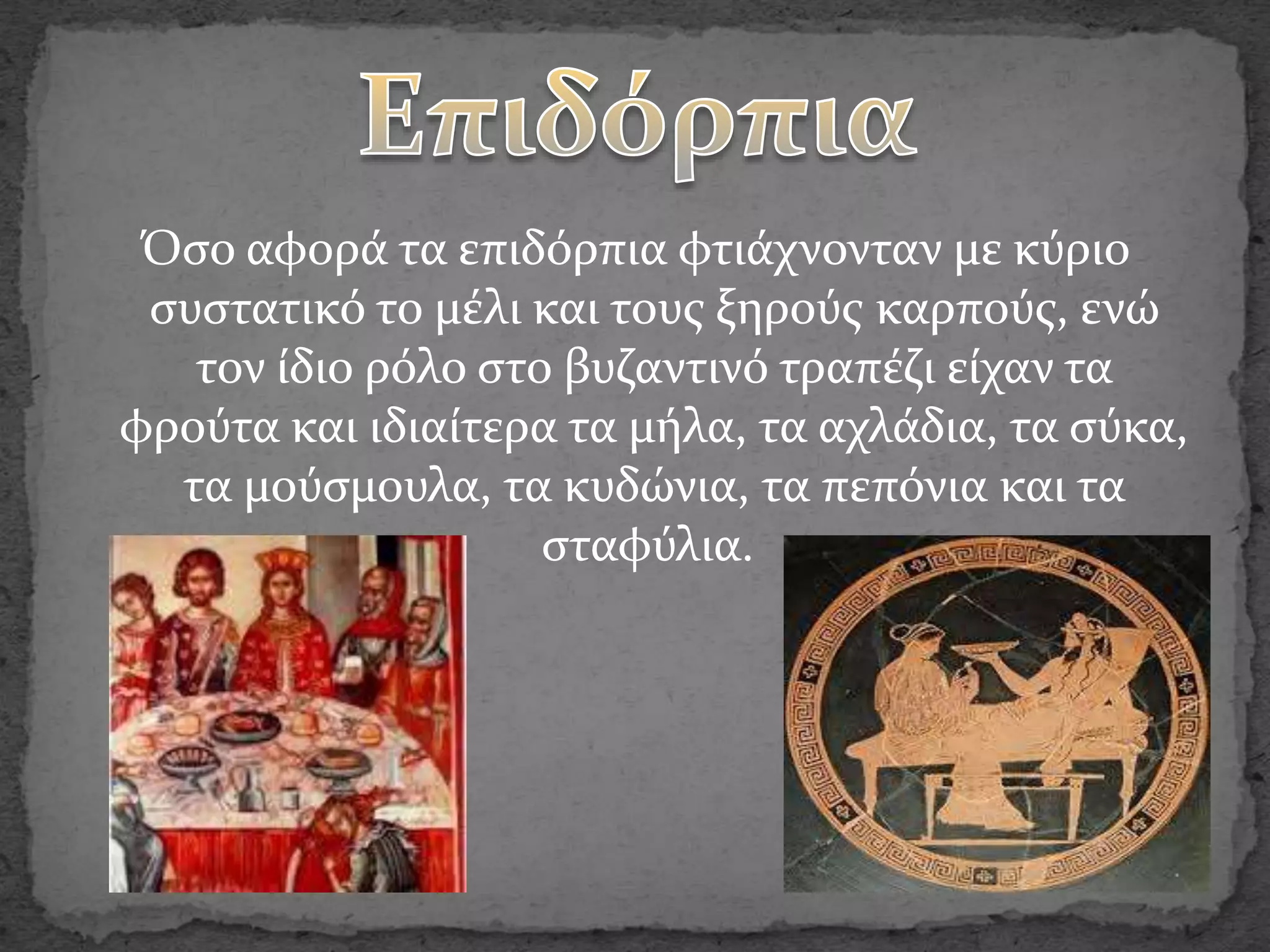 Όσο αφορά τα επιδόρπια φτιάχνονταν με κύριο
συστατικό το μέλι και τους ξηρούς καρπούς, ενώ
τον ίδιο ρόλο στο βυζαντινό τραπέζι είχαν τα
φρούτα και ιδιαίτερα τα μήλα, τα αχλάδια, τα σύκα,
τα μούσμουλα, τα κυδώνια, τα πεπόνια και τα
σταφύλια.
 