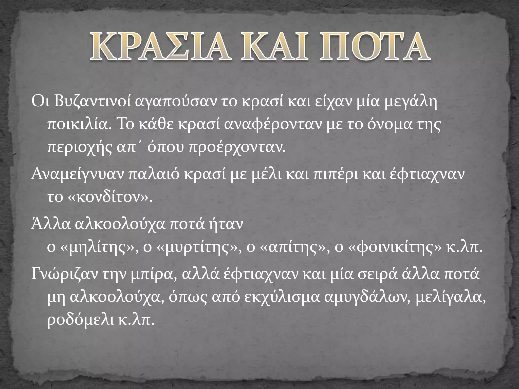 Οι Βυζαντινοί αγαπούσαν το κρασί και είχαν μία μεγάλη
ποικιλία. Το κάθε κρασί αναφέρονταν με το όνομα της
περιοχής απ΄ όπου προέρχονταν.
Αναμείγνυαν παλαιό κρασί με μέλι και πιπέρι και έφτιαχναν
το «κονδίτον».
Άλλα αλκοολούχα ποτά ήταν
ο «μηλίτης», ο «μυρτίτης», ο «απίτης», ο «φοινικίτης» κ.λπ.
Γνώριζαν την μπίρα, αλλά έφτιαχναν και μία σειρά άλλα ποτά
μη αλκοολούχα, όπως από εκχύλισμα αμυγδάλων, μελίγαλα,
ροδόμελι κ.λπ.
 
