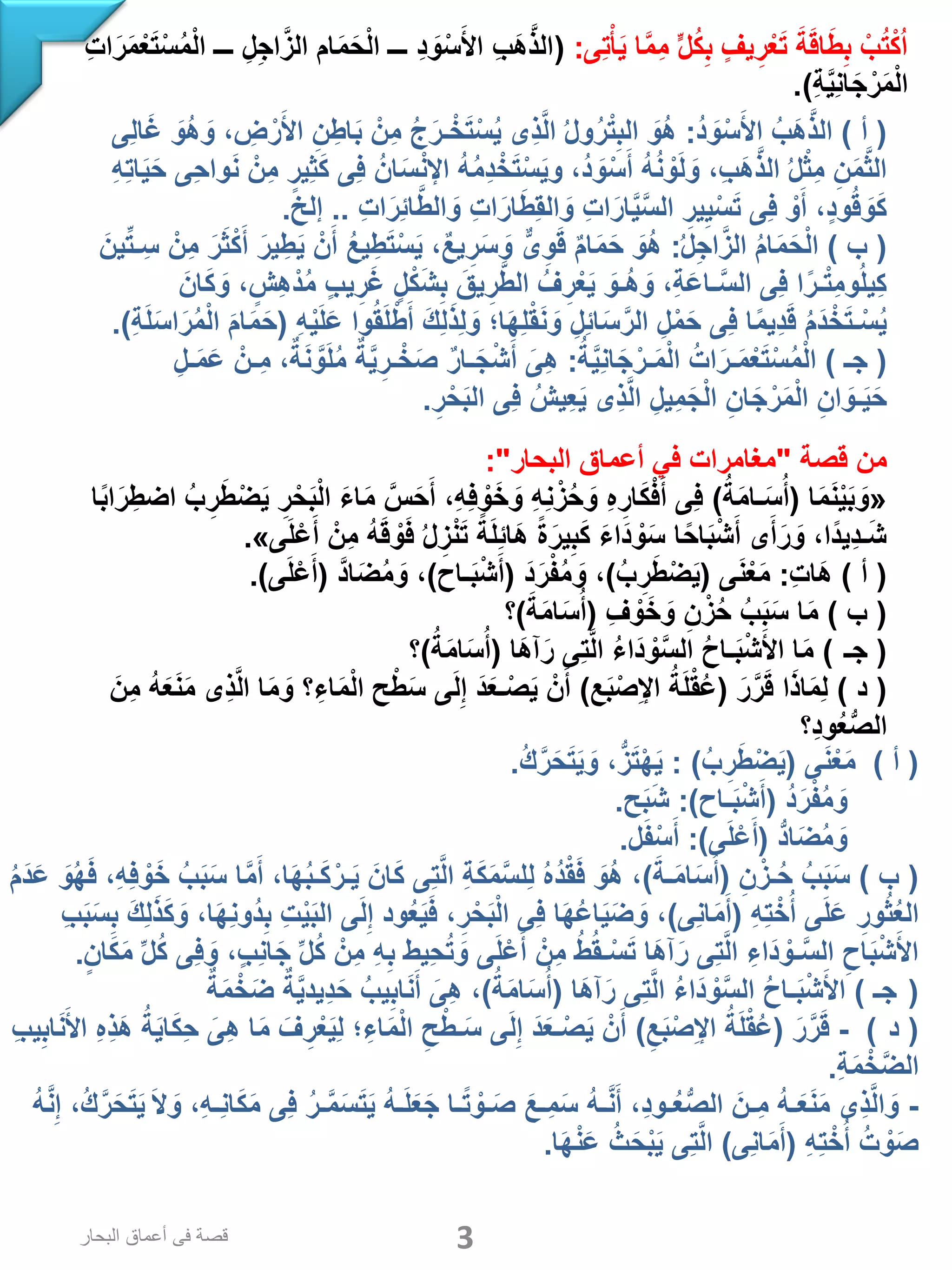 ‫ِى‬‫ت‬ْ‫أ‬َ‫ي‬ ‫ا‬َّ‫م‬ِ‫م‬ ٍّ‫ل‬ُ‫ك‬ِ‫ب‬ ‫يف‬ِ‫ر‬ْ‫ع‬َ‫ت‬ َ‫ة‬َ‫ق‬‫ا‬َ‫ط‬ِ‫ب‬ ْ‫ب‬ُ‫ت‬ْ‫ك‬ُ‫ا‬:(ِ‫ت‬‫ا‬َ‫ر‬َ‫م‬ْ‫ع‬َ‫ت‬ْ‫س‬ُ‫م‬ْ‫ل‬‫ا‬ ‫ـــ‬ ِ‫ل‬ِ‫ج‬‫ا‬َّ‫الز‬ ‫ام‬َ‫م‬َ‫ح‬ْ‫ل‬‫ا‬ ‫ـــ‬ ِ‫د‬ َ‫و‬ْ‫س‬َ‫األ‬ ِ‫ب‬َ‫ه‬َّ‫ذ‬‫ال‬
ِ‫ة‬َّ‫ي‬ِ‫ن‬‫ا‬َ‫ج‬ْ‫ر‬َ‫م‬ْ‫ل‬‫ا‬.)
(‫أ‬)ُ‫د‬ َ‫و‬ْ‫س‬َ‫األ‬ ُ‫َب‬‫ه‬َّ‫ذ‬‫ال‬:‫ِى‬‫ل‬‫ا‬َ‫غ‬ َ‫ُو‬‫ه‬ َ‫و‬ ، ِ‫ض‬ ْ‫ر‬َ‫األ‬ ِ‫ن‬ ِ‫اط‬َ‫ب‬ ْ‫ِن‬‫م‬ ُ‫ج‬َ‫ـر‬ْ‫خ‬َ‫ت‬ْ‫س‬ُ‫ي‬ ‫ِى‬‫ذ‬َّ‫ل‬‫ا‬ ُ‫ل‬‫و‬ُ‫ر‬ْ‫ت‬ِ‫الب‬ َ‫ُو‬‫ه‬
ِ‫ه‬ِ‫ت‬‫ا‬َ‫ي‬َ‫ح‬ ‫ِى‬‫ح‬‫وا‬َ‫ن‬ ْ‫ِن‬‫م‬ ‫ِير‬‫ث‬َ‫ك‬ ‫ِى‬‫ف‬ ُ‫ان‬َ‫س‬ْ‫ن‬‫اإل‬ ُ‫ه‬ُ‫م‬ِ‫د‬ ْ‫خ‬َ‫ت‬ْ‫س‬َ‫ي‬‫و‬ ،ُ‫د‬ َ‫و‬ْ‫س‬َ‫أ‬ ُ‫ه‬ُ‫ن‬ ْ‫و‬َ‫ل‬ َ‫و‬ ،ِ‫ب‬َ‫ه‬َّ‫ذ‬‫ال‬ ُ‫ل‬ْ‫ث‬ِ‫م‬ ِ‫ن‬َ‫م‬َّ‫ث‬‫ال‬
ِ‫ت‬‫ا‬َ‫ِر‬‫ئ‬‫ا‬َّ‫ط‬‫ال‬ َ‫و‬ ِ‫ت‬‫ا‬َ‫ار‬َ‫ط‬ِ‫ق‬‫ال‬ َ‫و‬ ِ‫ت‬‫ا‬َ‫ار‬َّ‫ي‬َّ‫س‬‫ال‬ ِ‫ير‬ِ‫ي‬ْ‫س‬َ‫ت‬ ‫ِى‬‫ف‬ ْ‫و‬َ‫أ‬ ،‫ود‬ُ‫ق‬ َ‫و‬َ‫ك‬..‫إلخ‬.
(‫ب‬)ُ‫ل‬ِ‫ج‬‫ا‬َّ‫الز‬ ُ‫م‬‫ا‬َ‫م‬َ‫ح‬ْ‫ل‬‫ا‬:َ‫ين‬ِّ‫ت‬‫ـ‬ِ‫س‬ ْ‫ِن‬‫م‬ َ‫ر‬َ‫ث‬ْ‫ك‬َ‫أ‬ َ‫ير‬ ِ‫ط‬َ‫ي‬ ْ‫ن‬َ‫أ‬ ُ‫ع‬‫ي‬ِ‫ط‬َ‫ت‬ْ‫س‬َ‫ي‬ ،ٌ‫ع‬‫ي‬ ِ‫ر‬َ‫س‬ َ‫و‬ ٌّ‫ى‬ِ‫و‬َ‫ق‬ ٌ‫م‬‫ا‬َ‫م‬َ‫ح‬ َ‫ُو‬‫ه‬
َ‫ان‬َ‫ك‬ َ‫و‬ ،‫ِش‬‫ه‬ْ‫د‬ُ‫م‬ ‫يب‬ِ‫ر‬َ‫غ‬ ‫ل‬ْ‫ك‬َ‫ش‬ِ‫ب‬ َ‫يق‬ِ‫ر‬َّ‫ط‬‫ال‬ ُ‫ف‬ِ‫ر‬ْ‫ع‬َ‫ي‬ َ‫ُـو‬‫ه‬ َ‫و‬ ،ِ‫ة‬َ‫ع‬‫ـا‬َّ‫س‬‫ال‬ ‫ِى‬‫ف‬ ‫ا‬ً‫ـر‬ْ‫ت‬ِ‫م‬‫و‬ُ‫ل‬‫ِي‬‫ك‬
ِ‫ه‬ْ‫ي‬َ‫ل‬َ‫ع‬ ‫وا‬ُ‫ق‬َ‫ل‬ْ‫ط‬َ‫أ‬ َ‫ك‬ِ‫ل‬َ‫ذ‬ِ‫ل‬ َ‫و‬ ‫ا؛‬َ‫ه‬ِ‫ل‬ْ‫ق‬َ‫ن‬ َ‫و‬ ِ‫ِل‬‫ئ‬‫ا‬َ‫س‬َّ‫الر‬ ِ‫ل‬ْ‫م‬َ‫ح‬ ‫ِى‬‫ف‬ ‫ا‬ً‫م‬‫ِي‬‫د‬َ‫ق‬ ُ‫م‬َ‫د‬ْ‫خ‬َ‫ت‬‫ـ‬ْ‫س‬ُ‫ي‬(ِ‫ة‬َ‫ل‬َ‫س‬‫ا‬َ‫ر‬ُ‫م‬ْ‫ل‬‫ا‬ َ‫م‬‫ا‬َ‫م‬َ‫ح‬.)
(‫جـ‬)ُ‫ة‬َّ‫ي‬ِ‫ن‬‫ا‬َ‫ج‬ْ‫ـر‬َ‫م‬ْ‫ل‬‫ا‬ ُ‫ات‬َ‫ـر‬َ‫م‬ْ‫ع‬َ‫ت‬ْ‫س‬ُ‫م‬ْ‫ل‬‫ا‬:ِ‫ـل‬َ‫م‬َ‫ع‬ ْ‫ِـن‬‫م‬ ،ٌ‫ة‬َ‫ن‬ َّ‫و‬َ‫ل‬ُ‫م‬ ٌ‫ة‬َّ‫ي‬ِ‫ـر‬ْ‫خ‬َ‫ص‬ ٌ‫ر‬‫ـا‬َ‫ج‬ْ‫ش‬َ‫أ‬ َ‫ِى‬‫ه‬
ِ‫ر‬ْ‫ح‬َ‫ب‬‫ال‬ ‫ِى‬‫ف‬ ُ‫ِيش‬‫ع‬َ‫ي‬ ‫ِى‬‫ذ‬َّ‫ل‬‫ا‬ ِ‫ِيل‬‫م‬َ‫ج‬ْ‫ل‬‫ا‬ ِ‫ان‬َ‫ج‬ْ‫ر‬َ‫م‬ْ‫ل‬‫ا‬ ِ‫ان‬ َ‫ـو‬َ‫ي‬َ‫ح‬.
‫قصة‬ ‫من‬"‫البحار‬ ‫أعماق‬ ‫في‬ ‫مغامرات‬:"
«‫ا‬َ‫م‬َ‫ن‬ْ‫ي‬َ‫ب‬ َ‫و‬(ُ‫ة‬َ‫م‬‫ـا‬َ‫س‬ُ‫أ‬)‫ا‬ً‫ب‬‫ا‬َ‫ر‬ِ‫اضط‬ ُ‫ب‬ ِ‫ر‬َ‫ط‬ْ‫ض‬َ‫ي‬ ِ‫ر‬ْ‫ح‬َ‫ب‬ْ‫ل‬‫ا‬ َ‫ء‬‫ا‬َ‫م‬ َّ‫س‬َ‫ح‬َ‫أ‬ ،ِ‫ه‬ِ‫ف‬ ْ‫و‬َ‫خ‬ َ‫و‬ ِ‫ه‬ِ‫ن‬ْ‫ز‬ُ‫ح‬ َ‫و‬ ِ‫ه‬ ِ‫ار‬َ‫ك‬ْ‫ف‬َ‫أ‬ ‫ِى‬‫ف‬
‫ى‬َ‫ل‬ْ‫ع‬َ‫أ‬ ْ‫ِن‬‫م‬ ُ‫ه‬َ‫ق‬ ْ‫و‬َ‫ف‬ ُ‫ل‬ِ‫ز‬ْ‫ن‬َ‫ت‬ ً‫ة‬َ‫ل‬ِ‫ئ‬‫َا‬‫ه‬ ً‫ة‬َ‫ير‬ِ‫ب‬َ‫ك‬ َ‫ء‬‫َا‬‫د‬ ْ‫و‬َ‫س‬ ‫ا‬ً‫اح‬َ‫ب‬ْ‫ش‬َ‫أ‬ ‫ى‬َ‫أ‬َ‫ر‬ َ‫و‬ ،‫ًا‬‫د‬‫ِي‬‫د‬‫ـ‬َ‫ش‬».
(‫أ‬)ِ‫ت‬‫َا‬‫ه‬:‫ى‬َ‫ن‬ْ‫ع‬َ‫م‬(ُ‫ب‬ِ‫ر‬َ‫ط‬ْ‫ض‬َ‫ي‬)َ‫د‬َ‫ر‬ْ‫ف‬ُ‫م‬ َ‫و‬ ،(‫ـاح‬َ‫ب‬ْ‫ش‬َ‫أ‬)َّ‫د‬‫ا‬َ‫ض‬ُ‫م‬ َ‫و‬ ،(‫ى‬َ‫ل‬ْ‫ع‬َ‫أ‬.)
(‫ب‬)ِ‫ف‬ ْ‫و‬َ‫خ‬ َ‫و‬ ِ‫ن‬ ْ‫ز‬ُ‫ح‬ ُ‫ب‬َ‫ب‬َ‫س‬ ‫ا‬َ‫م‬(َ‫ة‬َ‫م‬‫ا‬َ‫س‬ُ‫أ‬)‫؟‬
( ‫ـ‬‫ج‬)‫َا‬‫ه‬‫آ‬َ‫ر‬ ‫ِى‬‫ت‬َّ‫ل‬‫ا‬ ُ‫ء‬‫َا‬‫د‬ ْ‫و‬َّ‫س‬‫ال‬ ُ‫ح‬‫ـا‬َ‫ب‬ْ‫ش‬َ‫األ‬ ‫ا‬َ‫م‬(ُ‫ة‬َ‫م‬‫ا‬َ‫س‬ُ‫أ‬)‫؟‬
(‫د‬)َ‫ر‬َّ‫ر‬َ‫ق‬ ‫ا‬َ‫ذ‬‫ا‬َ‫م‬ِ‫ل‬(‫ع‬َ‫ب‬ْ‫ص‬ِ‫إل‬‫ا‬ ُ‫ة‬َ‫ل‬ْ‫ق‬ُ‫ع‬)َ‫ِن‬‫م‬ ُ‫ه‬َ‫ع‬َ‫ن‬َ‫م‬ ‫ِى‬‫ذ‬َّ‫ل‬‫ا‬ ‫ا‬َ‫م‬ َ‫و‬ ‫؟‬ِ‫اء‬َ‫م‬ْ‫ل‬‫ا‬ ‫ح‬ْ‫ط‬َ‫س‬ ‫ى‬َ‫ل‬ِ‫إ‬ َ‫د‬َ‫ع‬‫ـ‬ْ‫ص‬َ‫ي‬ ْ‫ن‬َ‫أ‬
‫ِ؟‬‫د‬‫و‬ُ‫ع‬ُّ‫ص‬‫ال‬
(‫أ‬)‫ى‬َ‫ن‬ْ‫ع‬َ‫م‬(ُ‫ب‬ ِ‫ر‬َ‫ط‬ْ‫ض‬َ‫ي‬: )ُ‫ك‬َّ‫ر‬َ‫ح‬َ‫ت‬َ‫ي‬ َ‫و‬ ،ُّ‫ز‬َ‫ت‬ْ‫ه‬َ‫ي‬.
ُ‫د‬َ‫ر‬ْ‫ف‬ُ‫م‬ َ‫و‬(‫ـاح‬َ‫ب‬ْ‫ش‬َ‫أ‬:)‫ح‬َ‫ب‬َ‫ش‬.
ُّ‫د‬‫ا‬َ‫ض‬ُ‫م‬ َ‫و‬(‫ى‬َ‫ل‬ْ‫ع‬َ‫أ‬:)‫ل‬َ‫ف‬ْ‫س‬َ‫أ‬.
(‫ب‬)ِ‫ن‬ ْ‫ـز‬ُ‫ح‬ ُ‫ب‬َ‫ب‬َ‫س‬(َ‫ـة‬َ‫م‬‫ا‬َ‫س‬ُ‫أ‬)ُ‫م‬َ‫د‬َ‫ع‬ َ‫و‬ُ‫ه‬َ‫ف‬ ،ِ‫ه‬ِ‫ف‬ ْ‫و‬َ‫خ‬ ُ‫ب‬َ‫ب‬َ‫س‬ ‫ا‬َّ‫م‬َ‫أ‬ ،‫ا‬َ‫ه‬ُ‫ب‬‫ـ‬َ‫ك‬ْ‫ـر‬َ‫ي‬ َ‫ان‬َ‫ك‬ ‫ِى‬‫ت‬َّ‫ل‬‫ا‬ ِ‫ة‬َ‫ك‬َ‫م‬َّ‫س‬‫ِل‬‫ل‬ ُ‫ه‬ُ‫د‬ْ‫ق‬َ‫ف‬ َ‫ُو‬‫ه‬ ،
ِ‫ه‬ِ‫ت‬ْ‫خ‬ُ‫أ‬ ‫ى‬َ‫ل‬َ‫ع‬ ِ‫ور‬ُ‫ث‬ُ‫ع‬‫ال‬(‫ِى‬‫ن‬‫ا‬َ‫م‬َ‫أ‬)ِ‫ب‬َ‫ب‬َ‫س‬ِ‫ب‬ َ‫ك‬ِ‫ل‬َ‫ذ‬َ‫ك‬ َ‫و‬ ،‫ا‬َ‫ه‬ِ‫ن‬‫ُو‬‫د‬ِ‫ب‬ ِ‫ت‬ْ‫ي‬َ‫ب‬‫ال‬ ‫ى‬َ‫ل‬ِ‫إ‬ ‫ود‬ُ‫ع‬َ‫ي‬َ‫ف‬ ،ِ‫ر‬ْ‫ح‬َ‫ب‬ْ‫ل‬‫ا‬ ‫ِى‬‫ف‬ ‫ا‬َ‫ه‬ُ‫ع‬‫ا‬َ‫ي‬َ‫ض‬ َ‫و‬ ،
‫ان‬َ‫ك‬َ‫م‬ ِّ‫ل‬ُ‫ك‬ ‫ِى‬‫ف‬ َ‫و‬ ،‫ِب‬‫ن‬‫ا‬َ‫ج‬ ِّ‫ل‬ُ‫ك‬ ْ‫ِن‬‫م‬ ِ‫ه‬ِ‫ب‬ ‫ِيط‬‫ح‬ُ‫ت‬ َ‫و‬ ‫ى‬َ‫ل‬ْ‫ع‬َ‫أ‬ ْ‫ِن‬‫م‬ ُ‫ط‬ُ‫ق‬‫ـ‬ْ‫س‬َ‫ت‬ ‫َا‬‫ه‬‫آ‬َ‫ر‬ ‫ِى‬‫ت‬َّ‫ل‬‫ا‬ ِ‫َاء‬‫د‬ ْ‫ـو‬َّ‫س‬‫ال‬ ِ‫اح‬َ‫ب‬ْ‫ش‬َ‫األ‬.
 (‫جـ‬)‫َا‬‫ه‬‫آ‬َ‫ر‬ ‫ِى‬‫ت‬َّ‫ل‬‫ا‬ ُ‫ء‬‫َا‬‫د‬ ْ‫و‬َّ‫س‬‫ال‬ ُ‫ح‬‫ـا‬َ‫ب‬ْ‫ش‬َ‫األ‬(ُ‫ة‬َ‫م‬‫ا‬َ‫س‬ُ‫أ‬)ٌ‫ة‬َ‫م‬ْ‫خ‬َ‫ض‬ ٌ‫ة‬َّ‫ي‬‫ِيد‬‫د‬َ‫ح‬ ُ‫يب‬ِ‫اب‬َ‫ن‬َ‫أ‬ َ‫ِى‬‫ه‬ ،
( ‫د‬)-َ‫ر‬َّ‫ر‬َ‫ق‬(ِ‫ع‬َ‫ب‬ْ‫ص‬ِ‫إل‬‫ا‬ ُ‫ة‬َ‫ل‬ْ‫ق‬ُ‫ع‬)ِ‫ب‬‫ي‬ِ‫اب‬َ‫ن‬َ‫األ‬ ِ‫ه‬ِ‫ذ‬َ‫ه‬ ُ‫ة‬َ‫ي‬‫ا‬َ‫ك‬ِ‫ح‬ َ‫ِى‬‫ه‬ ‫ا‬َ‫م‬ َ‫ف‬ِ‫ر‬ْ‫ع‬َ‫ي‬ِ‫ل‬ ‫؛‬ِ‫اء‬َ‫م‬ْ‫ل‬‫ا‬ ِ‫ح‬ْ‫ـط‬َ‫س‬ ‫ى‬َ‫ل‬ِ‫إ‬ َ‫د‬َ‫ع‬‫ـ‬ْ‫ص‬َ‫ي‬ ْ‫ن‬َ‫أ‬
ِ‫ة‬َ‫م‬ْ‫خ‬َّ‫ض‬‫ال‬.
-ِ‫إ‬ ،ُ‫ك‬َّ‫ر‬َ‫ح‬َ‫ت‬َ‫ي‬ َ‫ال‬ َ‫و‬ ،ِ‫ه‬‫ِـ‬‫ن‬‫ا‬َ‫ك‬َ‫م‬ ‫ِى‬‫ف‬ ُ‫ر‬‫ـ‬َّ‫م‬َ‫س‬َ‫ت‬َ‫ي‬ ُ‫ه‬‫ـ‬َ‫ل‬َ‫ع‬َ‫ج‬ ‫ـا‬ً‫ت‬ ْ‫ـو‬َ‫ص‬ َ‫ِـع‬‫م‬َ‫س‬ ُ‫ه‬‫ـ‬َّ‫ن‬َ‫أ‬ ،ِ‫د‬‫ـو‬ُ‫ع‬ُّ‫ص‬‫ال‬ َ‫ِـن‬‫م‬ ُ‫ه‬‫ـ‬َ‫ع‬َ‫ن‬َ‫م‬ ‫ِى‬‫ذ‬َّ‫ل‬‫ا‬ َ‫و‬َّ‫ن‬ُ‫ه‬
ِ‫ه‬ِ‫ت‬ْ‫خ‬ُ‫أ‬ ُ‫ت‬ ْ‫و‬َ‫ص‬(‫ِى‬‫ن‬‫ا‬َ‫م‬َ‫أ‬)‫ا‬َ‫ه‬ْ‫ن‬َ‫ع‬ ُ‫ث‬َ‫ح‬ْ‫ب‬َ‫ي‬ ‫ِى‬‫ت‬َّ‫ل‬‫ا‬.
3‫البحار‬ ‫أعماق‬ ‫فى‬ ‫قصة‬
 